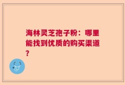 海林灵芝孢子粉：哪里能找到优质的购买渠道？