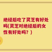 绝经后吃了灵芝有好处吗(灵芝对绝经后的女性有好处吗？)