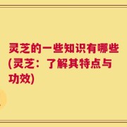 灵芝的一些知识有哪些(灵芝：了解其特点与功效)