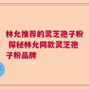 林允推荐的灵芝孢子粉 探秘林允同款灵芝孢子粉品牌