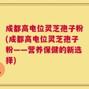 成都高电位灵芝孢子粉(成都高电位灵芝孢子粉——营养保健的新选择)