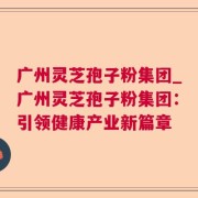 广州灵芝孢子粉集团_广州灵芝孢子粉集团：引领健康产业新篇章