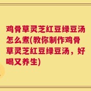 鸡骨草灵芝红豆绿豆汤怎么煮(教你制作鸡骨草灵芝红豆绿豆汤，好喝又养生)
