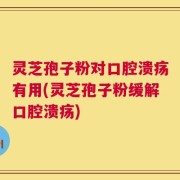 灵芝孢子粉对口腔溃疡有用(灵芝孢子粉缓解口腔溃疡)