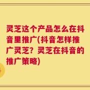 灵芝这个产品怎么在抖音里推广(抖音怎样推广灵芝？灵芝在抖音的推广策略)