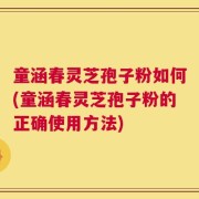 童涵春灵芝孢子粉如何(童涵春灵芝孢子粉的正确使用方法)