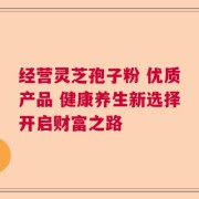 经营灵芝孢子粉 优质产品 健康养生新选择开启财富之路