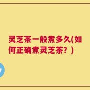 灵芝茶一般煮多久(如何正确煮灵芝茶？)