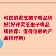 可信的灵芝孢子粉品牌好(好评灵芝孢子粉品牌推荐：值得信赖的产品排行榜)