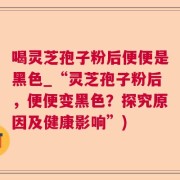 喝灵芝孢子粉后便便是黑色_“灵芝孢子粉后，便便变黑色？探究原因及健康影响”)