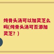 炖骨头汤可以加灵芝么吗(炖骨头汤可否添加灵芝？)