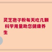 灵芝孢子粉每天吃几颗 科学用量助您健康养生