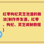 红枣枸杞灵芝泡酒的做法(制作养生酒，红枣、枸杞、灵芝调制教程)