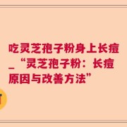 吃灵芝孢子粉身上长痘_“灵芝孢子粉：长痘原因与改善方法”