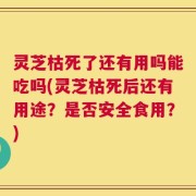 灵芝枯死了还有用吗能吃吗(灵芝枯死后还有用途？是否安全食用？)