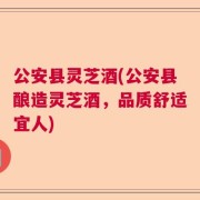 公安县灵芝酒(公安县酿造灵芝酒，品质舒适宜人)