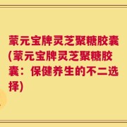 蒙元宝牌灵芝聚糖胶囊(蒙元宝牌灵芝聚糖胶囊：保健养生的不二选择)