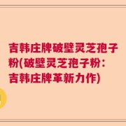 吉韩庄牌破壁灵芝孢子粉(破壁灵芝孢子粉：吉韩庄牌革新力作)