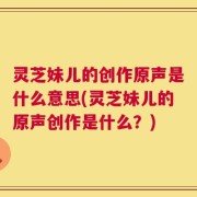 灵芝妹儿的创作原声是什么意思(灵芝妹儿的原声创作是什么？)