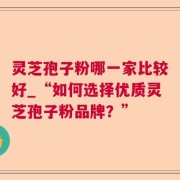 灵芝孢子粉哪一家比较好_“如何选择优质灵芝孢子粉品牌?”