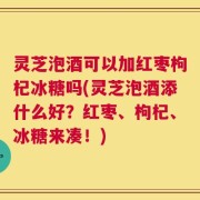 灵芝泡酒可以加红枣枸杞冰糖吗(灵芝泡酒添什么好？红枣、枸杞、冰糖来凑！)
