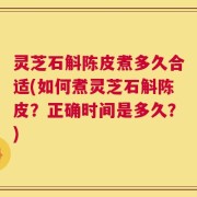 灵芝石斛陈皮煮多久合适(如何煮灵芝石斛陈皮？正确时间是多久？)