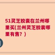 51灵芝胶囊在兰州哪里买(兰州灵芝胶囊哪里有售？)