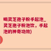 喝灵芝孢子粉手起泡_灵芝孢子粉泡饮，手起泡的神奇功效)