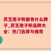 灵芝孢子粉都有什么牌子_灵芝孢子粉品牌大全:热门选择与推荐