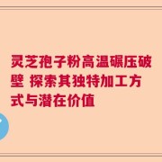 灵芝孢子粉高温碾压破壁 探索其独特加工方式与潜在价值
