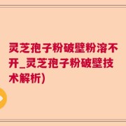 灵芝孢子粉破壁粉溶不开_灵芝孢子粉破壁技术解析)