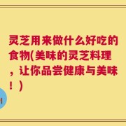 灵芝用来做什么好吃的食物(美味的灵芝料理，让你品尝健康与美味！)