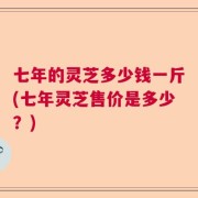 七年的灵芝多少钱一斤(七年灵芝售价是多少？)