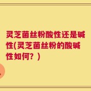 灵芝菌丝粉酸性还是碱性(灵芝菌丝粉的酸碱性如何？)