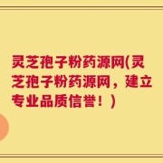 灵芝孢子粉药源网(灵芝孢子粉药源网，建立专业品质信誉！)