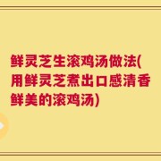 鲜灵芝生滚鸡汤做法(用鲜灵芝煮出口感清香鲜美的滚鸡汤)