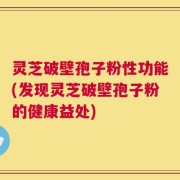 灵芝破壁孢子粉性功能(发现灵芝破壁孢子粉的健康益处)