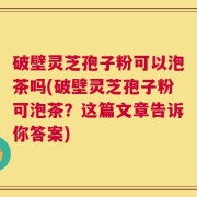 破壁灵芝孢子粉可以泡茶吗(破壁灵芝孢子粉可泡茶？这篇文章告诉你答案)