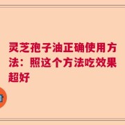 灵芝孢子油正确使用方法：照这个方法吃效果超好