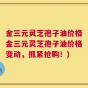 金三元灵芝孢子油价格金三元灵芝孢子油价格变动，抓紧抢购！)