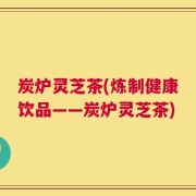 炭炉灵芝茶(炼制健康饮品——炭炉灵芝茶)
