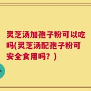 灵芝汤加孢子粉可以吃吗(灵芝汤配孢子粉可安全食用吗？)