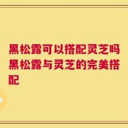 黑松露可以搭配灵芝吗黑松露与灵芝的完美搭配
