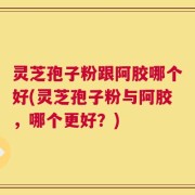 灵芝孢子粉跟阿胶哪个好(灵芝孢子粉与阿胶，哪个更好？)