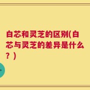 白芯和灵芝的区别(白芯与灵芝的差异是什么？)