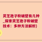 灵芝孢子粉破壁有几种_探索灵芝孢子粉破壁技术：多种方法解析)
