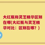 大红瓶和灵芝精华区别在哪(大红瓶与灵芝精华对比：区别在哪？)