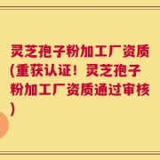 灵芝孢子粉加工厂资质(重获认证！灵芝孢子粉加工厂资质通过审核)