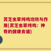 灵芝虫草炖鸡功效与作用(灵芝虫草炖鸡：神奇的健康食谱)