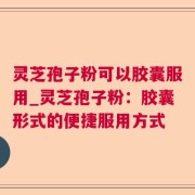 灵芝孢子粉可以胶囊服用_灵芝孢子粉：胶囊形式的便捷服用方式